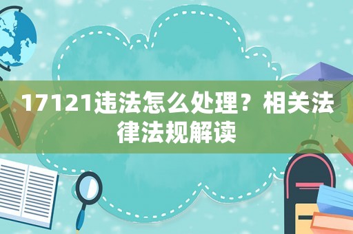 17121違法怎么處理？相關法律法規(guī)解讀