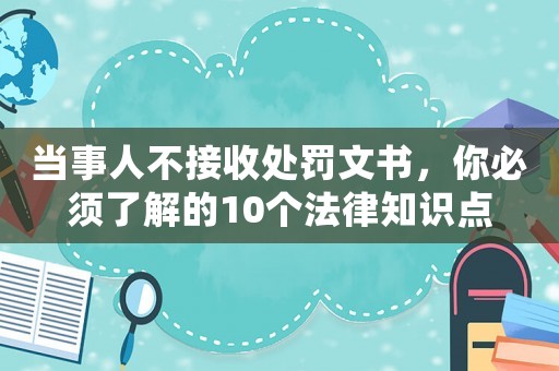 當(dāng)事人不接收處罰文書，你必須了解的10個(gè)法律知識點(diǎn)