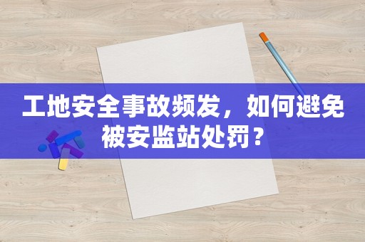 工地安全事故頻發(fā)，如何避免被安監(jiān)站處罰？