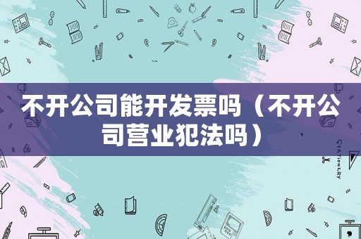不開公司能開發(fā)票嗎（不開公司營業(yè)犯法嗎）