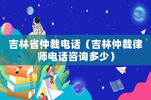 吉林省仲裁電話（吉林仲裁律師電話咨詢多少）