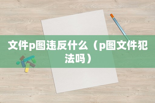 文件p圖違反什么（p圖文件犯法嗎）