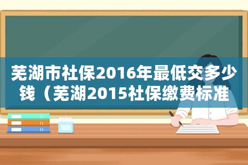 蕪湖市社保2016年最低交多少錢（蕪湖2015社保繳費標準是多少錢）