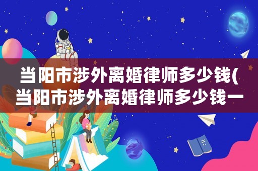 當(dāng)陽(yáng)市涉外離婚律師多少錢(當(dāng)陽(yáng)市涉外離婚律師多少錢一個(gè)月)