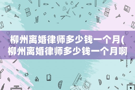 柳州離婚律師多少錢一個(gè)月(柳州離婚律師多少錢一個(gè)月啊)