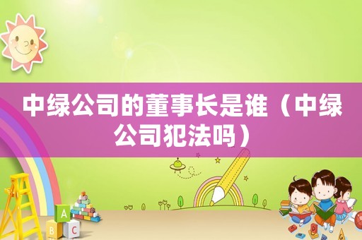 中綠公司的董事長(zhǎng)是誰(shuí)（中綠公司犯法嗎）