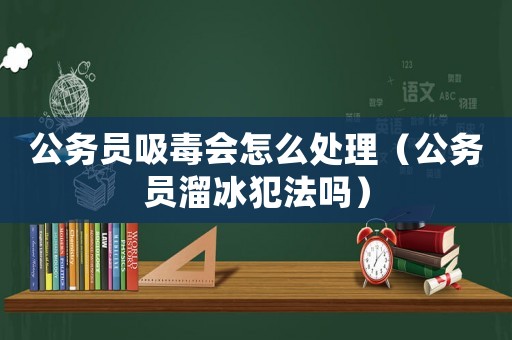 公務(wù)員吸毒會(huì)怎么處理（公務(wù)員溜冰犯法嗎）