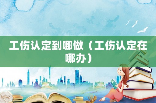 工傷認(rèn)定到哪做（工傷認(rèn)定在哪辦）