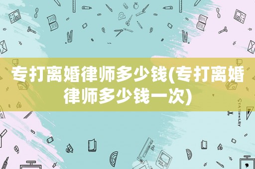 專打離婚律師多少錢(專打離婚律師多少錢一次)