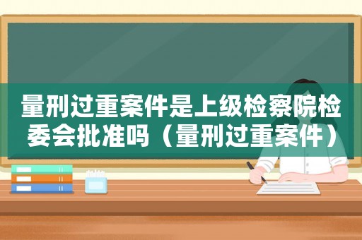 量刑過(guò)重案件是上級(jí)檢察院檢委會(huì)批準(zhǔn)嗎（量刑過(guò)重案件）