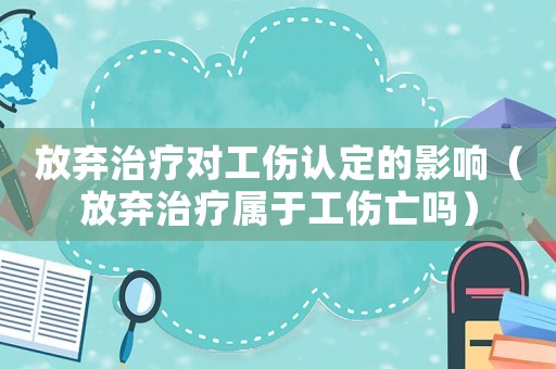 放棄治療對工傷認定的影響（放棄治療屬于工傷亡嗎）