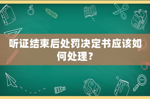 聽證結(jié)束后處罰決定書應(yīng)該如何處理？