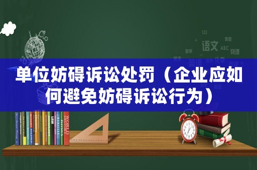 單位妨礙訴訟處罰（企業(yè)應(yīng)如何避免妨礙訴訟行為）