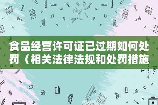 食品經營許可證已過期如何處罰（相關法律法規(guī)和處罰措施）