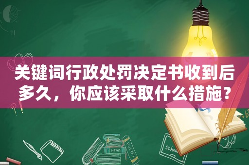 關(guān)鍵詞行政處罰決定書收到后多久，你應該采取什么措施？