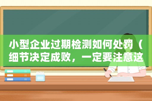 小型企業(yè)過期檢測如何處罰（細(xì)節(jié)決定成敗，一定要注意這些）