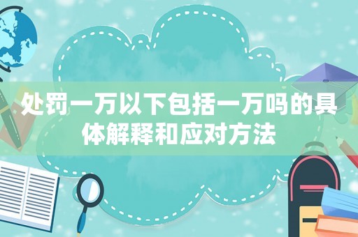 處罰一萬以下包括一萬嗎的具體解釋和應(yīng)對方法