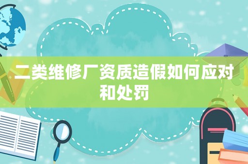 二類(lèi)維修廠資質(zhì)造假如何應(yīng)對(duì)和處罰