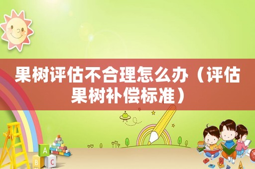果樹評估不合理怎么辦（評估果樹補償標準）