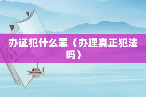辦證犯什么罪（辦理真正犯法嗎）