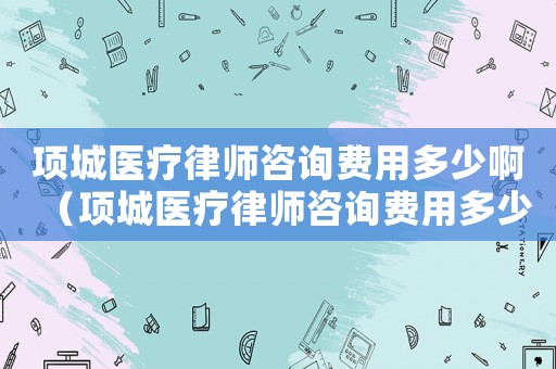項(xiàng)城醫(yī)療律師咨詢費(fèi)用多少啊（項(xiàng)城醫(yī)療律師咨詢費(fèi)用多少）