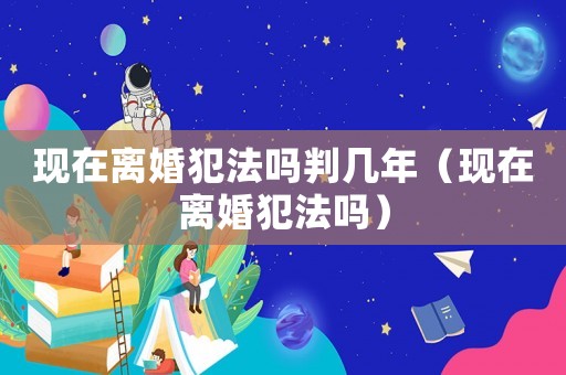 現(xiàn)在離婚犯法嗎判幾年（現(xiàn)在離婚犯法嗎）