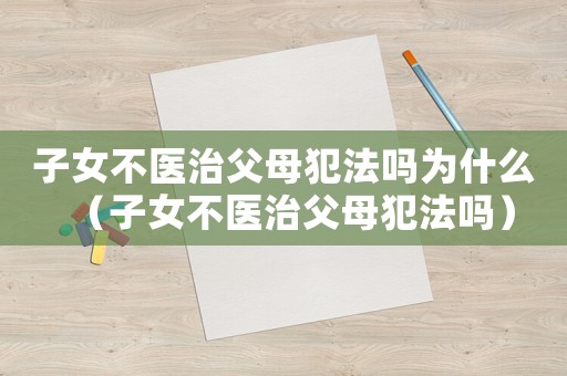 子女不醫(yī)治父母犯法嗎為什么（子女不醫(yī)治父母犯法嗎）