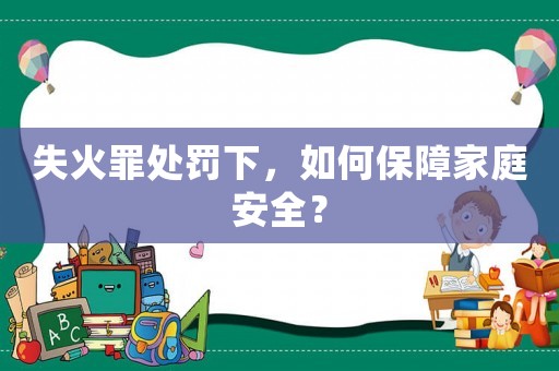 失火罪處罰下，如何保障家庭安全？