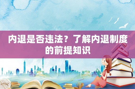 內(nèi)退是否違法？了解內(nèi)退制度的前提知識(shí)