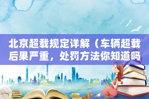 北京超載規(guī)定詳解（車輛超載后果嚴(yán)重，處罰方法你知道嗎？）
