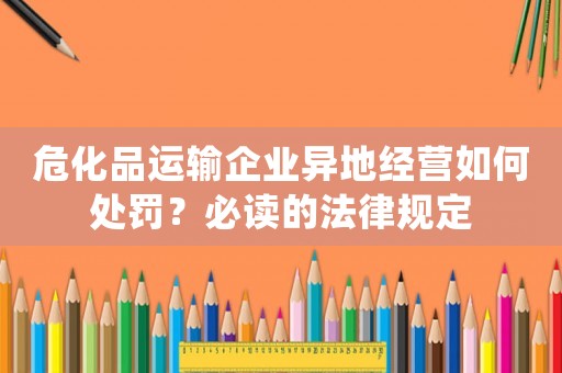 危化品運輸企業(yè)異地經(jīng)營如何處罰？必讀的法律規(guī)定