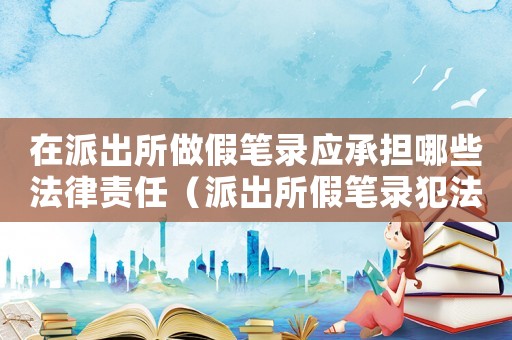 在派出所做假筆錄應(yīng)承擔(dān)哪些法律責(zé)任（派出所假筆錄犯法嗎）