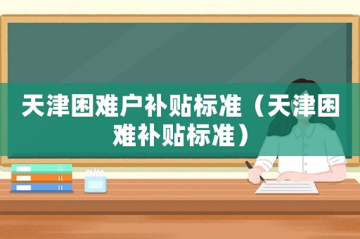 天津困難戶補貼標(biāo)準(zhǔn)（天津困難補貼標(biāo)準(zhǔn)）