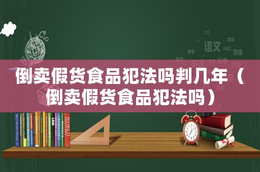 倒賣假貨食品犯法嗎判幾年（倒賣假貨食品犯法嗎）