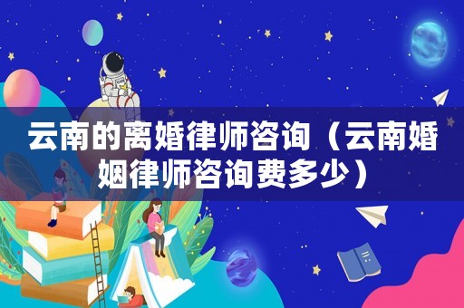 云南的離婚律師咨詢（云南婚姻律師咨詢費多少）