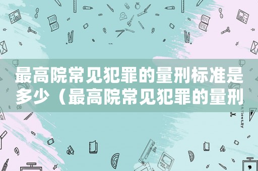最高院常見(jiàn)犯罪的量刑標(biāo)準(zhǔn)是多少（最高院常見(jiàn)犯罪的量刑標(biāo)準(zhǔn)）
