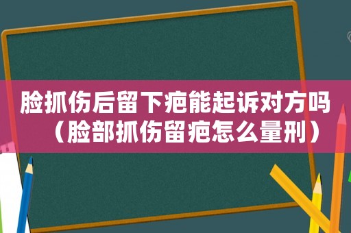臉抓傷后留下疤能起訴對方嗎（臉部抓傷留疤怎么量刑）