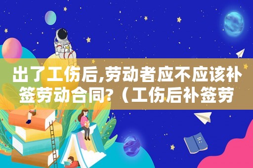 出了工傷后,勞動(dòng)者應(yīng)不應(yīng)該補(bǔ)簽勞動(dòng)合同?（工傷后補(bǔ)簽勞動(dòng)合同有影響嗎）