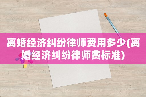 離婚經(jīng)濟(jì)糾紛律師費(fèi)用多少(離婚經(jīng)濟(jì)糾紛律師費(fèi)標(biāo)準(zhǔn))