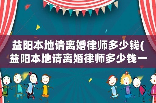 益陽本地請離婚律師多少錢(益陽本地請離婚律師多少錢一次)