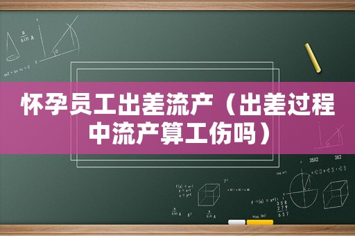 懷孕員工出差流產(chǎn)（出差過程中流產(chǎn)算工傷嗎）