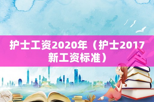 護(hù)士工資2020年（護(hù)士2017新工資標(biāo)準(zhǔn)）