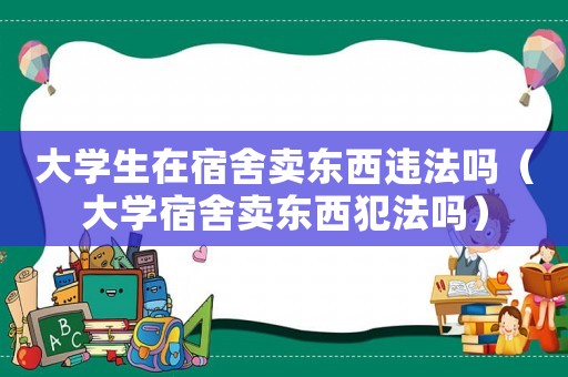 大學(xué)生在宿舍賣東西違法嗎（大學(xué)宿舍賣東西犯法嗎）