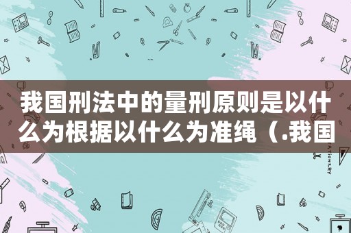 我國(guó)刑法中的量刑原則是以什么為根據(jù)以什么為準(zhǔn)繩（.我國(guó)刑法中的量刑原則）