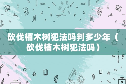 砍伐楠木樹犯法嗎判多少年（砍伐楠木樹犯法嗎）