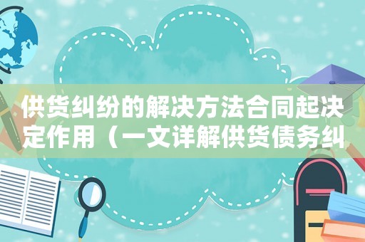 供貨糾紛的解決方法合同起決定作用（一文詳解供貨債務(wù)糾紛合同）