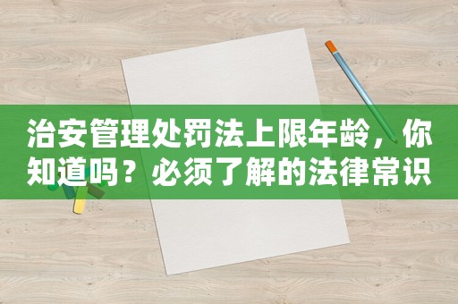治安管理處罰法上限年齡，你知道嗎？必須了解的法律常識(shí)