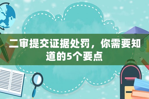 二審提交證據(jù)處罰，你需要知道的5個(gè)要點(diǎn)