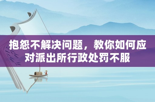 抱怨不解決問題，教你如何應(yīng)對派出所行政處罰不服