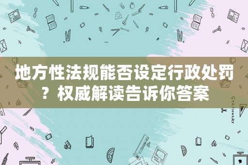 地方性法規(guī)能否設(shè)定行政處罰？權(quán)威解讀告訴你答案